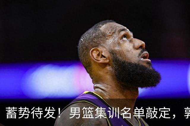 蓄势待发！男篮集训名单敲定，郭士强冲世界杯，盲猜12人都有谁
